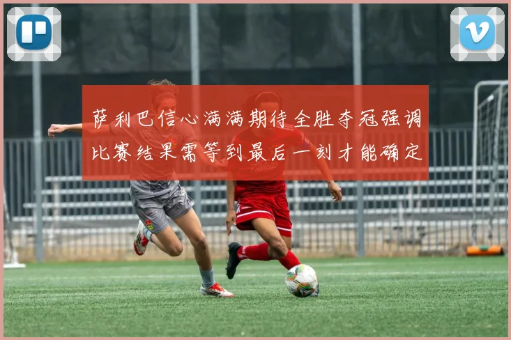 萨利巴信心满满期待全胜夺冠强调比赛结果需等到最后一刻才能确定
