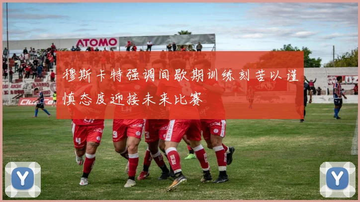 穆斯卡特强调间歇期训练刻苦以谨慎态度迎接未来比赛