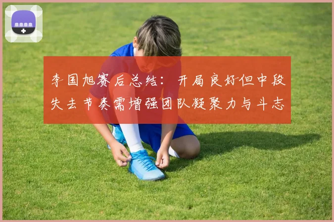 李国旭赛后总结：开局良好但中段失去节奏需增强团队凝聚力与斗志