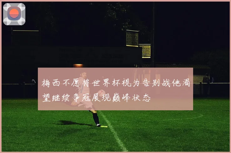 梅西不愿将世界杯视为告别战他渴望继续争冠展现巅峰状态