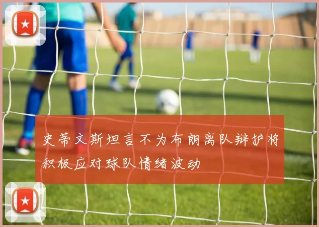 史蒂文斯坦言不为布朗离队辩护将积极应对球队情绪波动