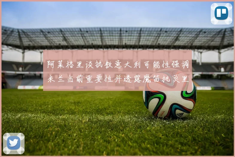阿莱格里谈执教意大利可能性强调米兰当前重要性并透露魔笛托莫里缺阵消息