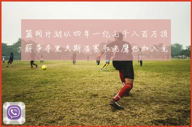 篮网计划以四年一亿七千八百万顶薪争夺里夫斯活塞和老鹰也加入竞标行列