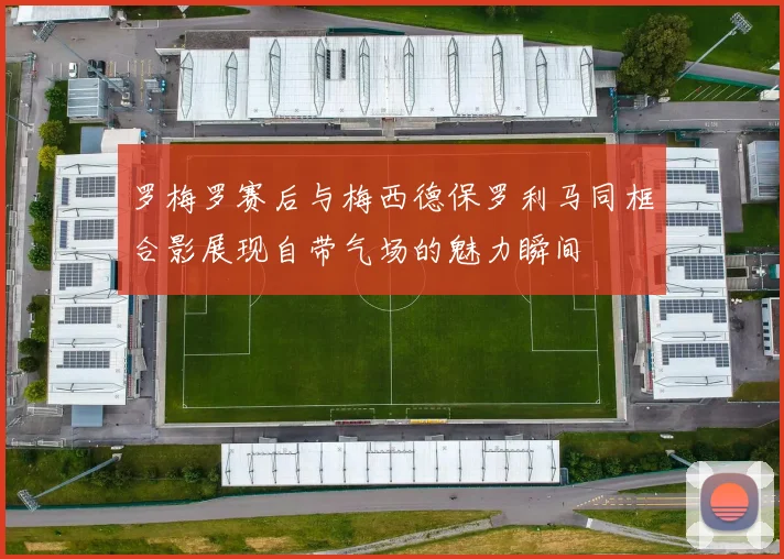 罗梅罗赛后与梅西德保罗利马同框合影展现自带气场的魅力瞬间