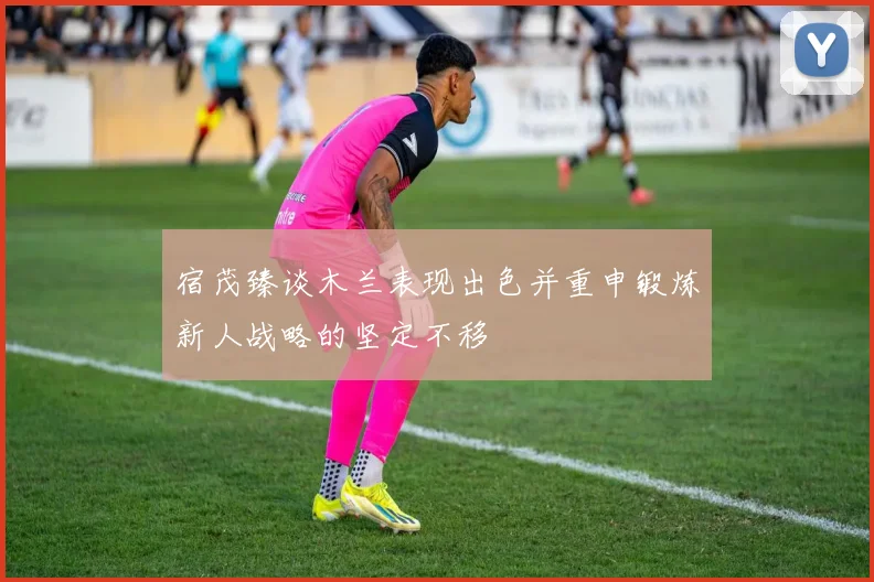 宿茂臻谈木兰表现出色并重申锻炼新人战略的坚定不移