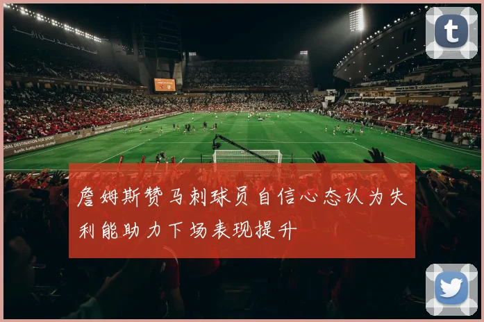 詹姆斯赞马刺球员自信心态认为失利能助力下场表现提升