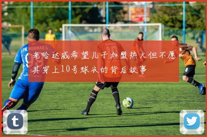 老哈达威希望儿子加盟热火但不愿其穿上10号球衣的背后故事
