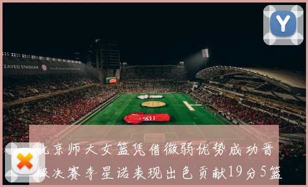 北京师大女篮凭借微弱优势成功晋级决赛李星诺表现出色贡献19分5篮板