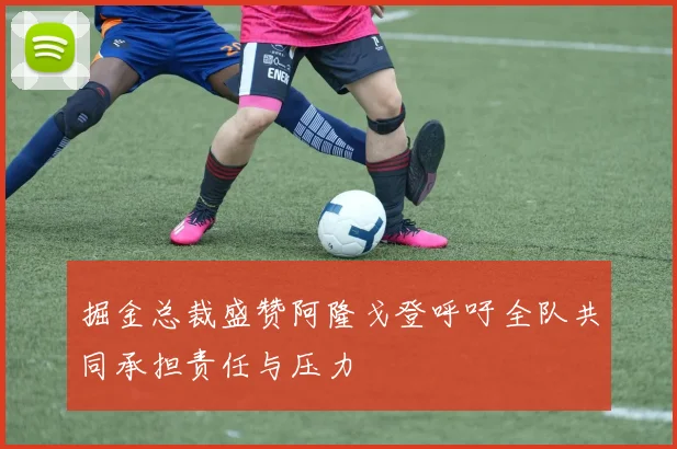 掘金总裁盛赞阿隆戈登呼吁全队共同承担责任与压力