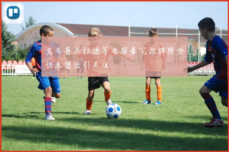 克洛普杰拉德等名宿豪宅挂牌降价仍未售出引关注