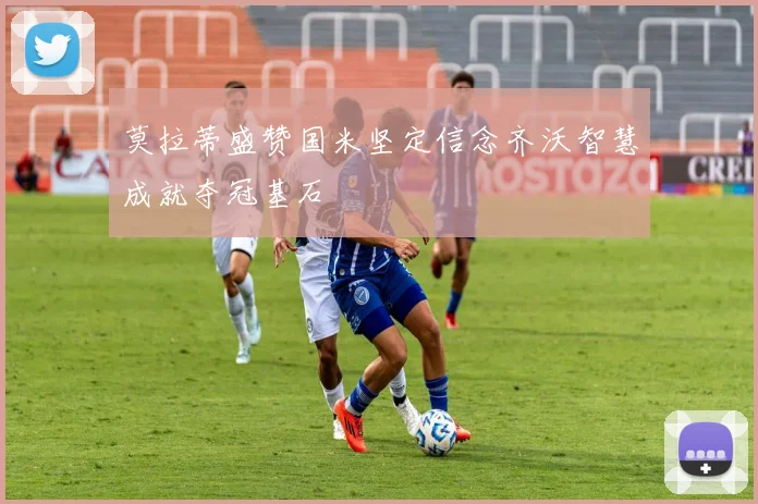 莫拉蒂盛赞国米坚定信念齐沃智慧成就夺冠基石