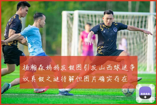 杨瀚森妈妈发假图引发山西球迷争议真假之谜待解但图片确实存在