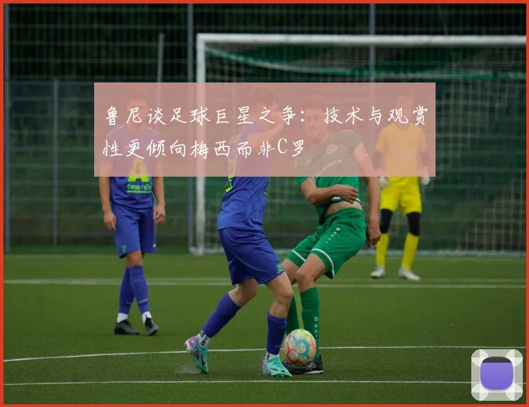 鲁尼谈足球巨星之争：技术与观赏性更倾向梅西而非C罗