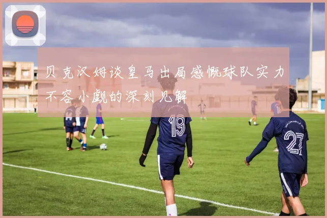 贝克汉姆谈皇马出局感慨球队实力不容小觑的深刻见解