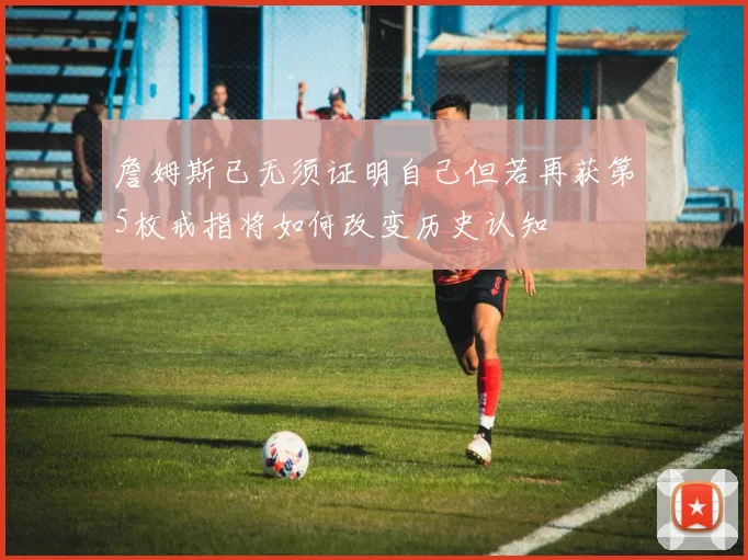 詹姆斯已无须证明自己但若再获第5枚戒指将如何改变历史认知