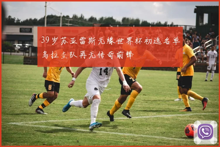 39岁苏亚雷斯无缘世界杯初选名单乌拉圭队再无传奇前锋