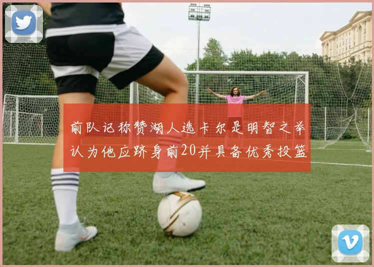前队记称赞湖人选卡尔是明智之举认为他应跻身前20并具备优秀投篮和防守能力