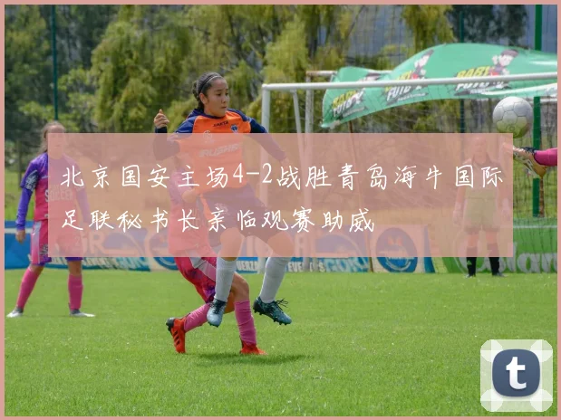 北京国安主场4-2战胜青岛海牛国际足联秘书长亲临观赛助威