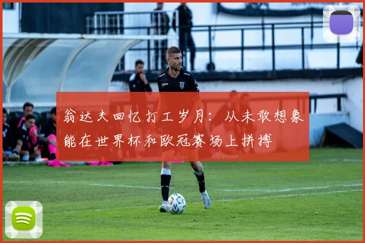 翁达夫回忆打工岁月：从未敢想象能在世界杯和欧冠赛场上拼搏
