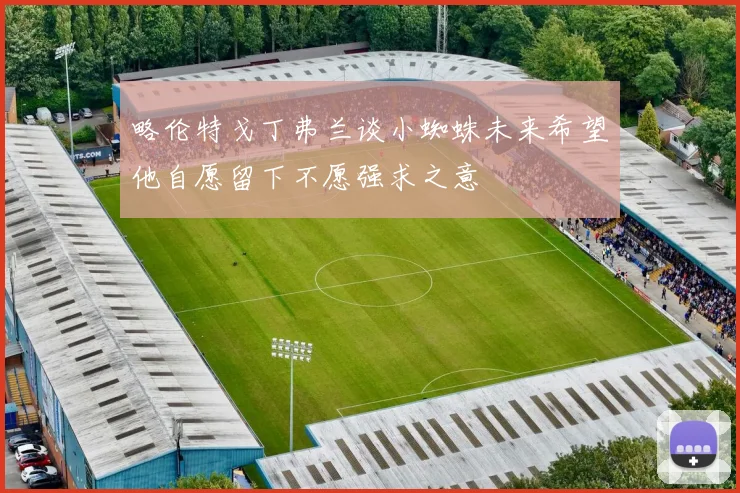 略伦特戈丁弗兰谈小蜘蛛未来希望他自愿留下不愿强求之意