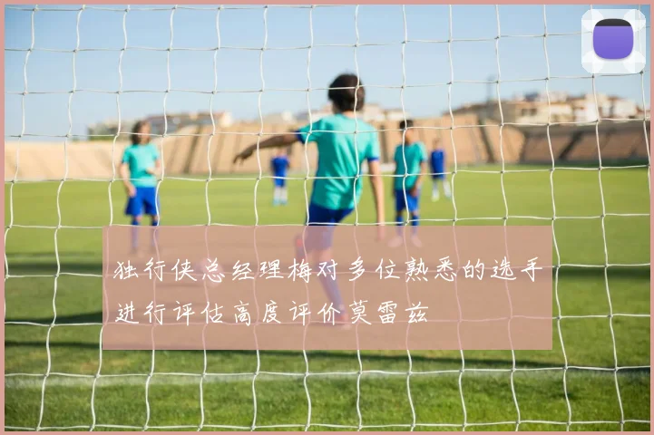 独行侠总经理梅对多位熟悉的选手进行评估高度评价莫雷兹