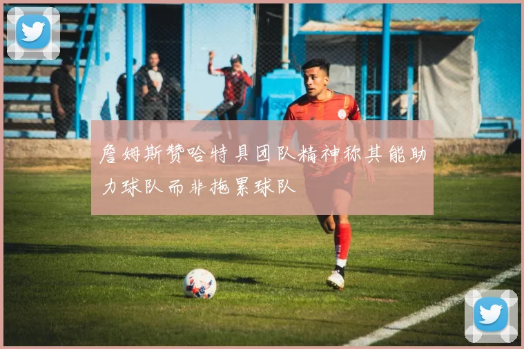 詹姆斯赞哈特具团队精神称其能助力球队而非拖累球队