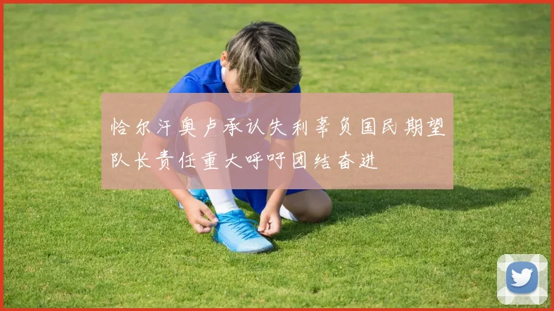 恰尔汗奥卢承认失利辜负国民期望队长责任重大呼吁团结奋进